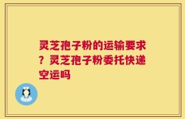 灵芝孢子粉的运输要求？灵芝孢子粉委托快递空运吗