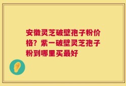 安徽灵芝破壁孢子粉价格？紫一破壁灵芝孢子粉到哪里买最好