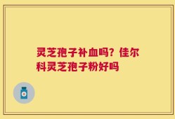 灵芝孢子补血吗？佳尔科灵芝孢子粉好吗