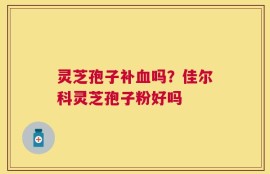 灵芝孢子补血吗？佳尔科灵芝孢子粉好吗