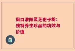 周口淮阳灵芝孢子粉：独特养生珍品的功效与价值