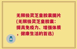 无限极灵芝皇胶囊图片(无限极灵芝皇胶囊：提高免疫力、增强体质，健康生活的首选)