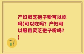 产妇灵芝孢子粉可以吃吗(可以吃吗？产妇可以服用灵芝孢子粉吗？)