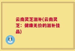 云南灵芝滋补(云南灵芝：健康无价的滋补佳品)