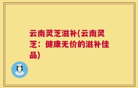 云南灵芝滋补(云南灵芝：健康无价的滋补佳品)