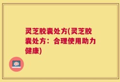 灵芝胶囊处方(灵芝胶囊处方：合理使用助力健康)