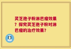灵芝孢子粉淋巴瘤效果？探究灵芝孢子粉对淋巴瘤的治疗效果？
