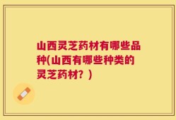 山西灵芝药材有哪些品种(山西有哪些种类的灵芝药材？)