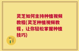 灵芝如何主持种植视频教程(灵芝种植视频教程，让你轻松掌握种植技巧)