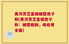 黑河灵芝富硒破壁孢子粉(黑河灵芝富硒孢子粉：破壁精制，吸收更全面)