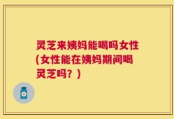 灵芝来姨妈能喝吗女性(女性能在姨妈期间喝灵芝吗？)
