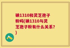 碘1310和灵芝孢子粉吗(碘1310与灵芝孢子粉有什么关系？)