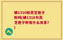 碘1310和灵芝孢子粉吗(碘1310与灵芝孢子粉有什么关系？)