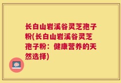 长白山岩溪谷灵芝孢子粉(长白山岩溪谷灵芝孢子粉：健康营养的天然选择)