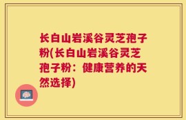 长白山岩溪谷灵芝孢子粉(长白山岩溪谷灵芝孢子粉：健康营养的天然选择)
