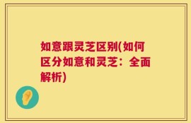 如意跟灵芝区别(如何区分如意和灵芝：全面解析)