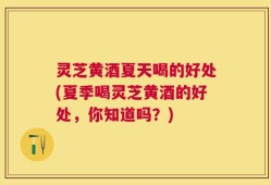 灵芝黄酒夏天喝的好处(夏季喝灵芝黄酒的好处，你知道吗？)