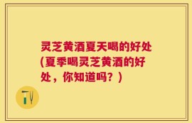 灵芝黄酒夏天喝的好处(夏季喝灵芝黄酒的好处，你知道吗？)