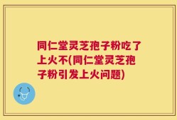 同仁堂灵芝孢子粉吃了上火不(同仁堂灵芝孢子粉引发上火问题)