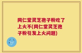 同仁堂灵芝孢子粉吃了上火不(同仁堂灵芝孢子粉引发上火问题)