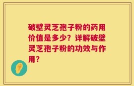 破壁灵芝孢子粉的药用价值是多少？详解破壁灵芝孢子粉的功效与作用？