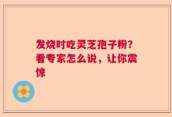发烧时吃灵芝孢子粉？看专家怎么说，让你震惊
