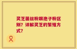 灵芝菌丝粉跟孢子粉区别？详解灵芝的繁殖方式？