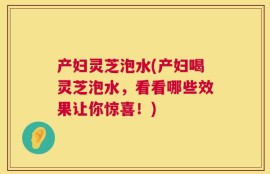 产妇灵芝泡水(产妇喝灵芝泡水，看看哪些效果让你惊喜！)