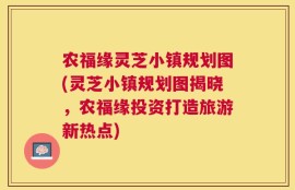 农福缘灵芝小镇规划图(灵芝小镇规划图揭晓，农福缘投资打造旅游新热点)