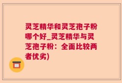 灵芝精华和灵芝孢子粉哪个好_灵芝精华与灵芝孢子粉：全面比较两者优劣)