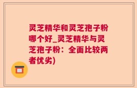 灵芝精华和灵芝孢子粉哪个好_灵芝精华与灵芝孢子粉：全面比较两者优劣)