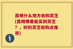 昆明什么地方收购灵芝(昆明哪里能买到灵芝？，好的灵芝收购点推荐)
