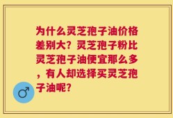 为什么灵芝孢子油价格差别大？灵芝孢子粉比灵芝孢子油便宜那么多，有人却选择买灵芝孢子油呢？
