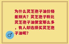 为什么灵芝孢子油价格差别大？灵芝孢子粉比灵芝孢子油便宜那么多，有人却选择买灵芝孢子油呢？