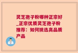 灵芝孢子粉哪种正宗好_正宗优质灵芝孢子粉推荐：如何挑选高品质产品