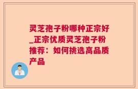 灵芝孢子粉哪种正宗好_正宗优质灵芝孢子粉推荐：如何挑选高品质产品