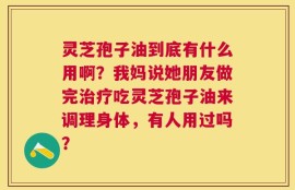 灵芝孢子油到底有什么用啊？我妈说她朋友做完治疗吃灵芝孢子油来调理身体，有人用过吗？