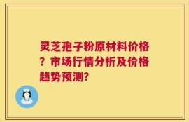 灵芝孢子粉原材料价格？市场行情分析及价格趋势预测？