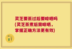 灵芝要蒸过后要晾晒吗(灵芝蒸煮后需晾晒，掌握正确方法更有效)