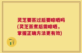 灵芝要蒸过后要晾晒吗(灵芝蒸煮后需晾晒，掌握正确方法更有效)