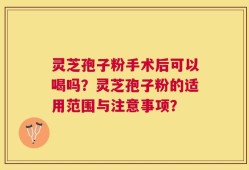 灵芝孢子粉手术后可以喝吗？灵芝孢子粉的适用范围与注意事项？