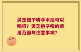 灵芝孢子粉手术后可以喝吗？灵芝孢子粉的适用范围与注意事项？