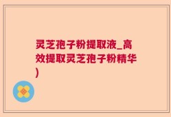 灵芝孢子粉提取液_高效提取灵芝孢子粉精华)