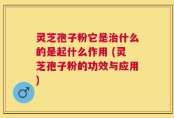 灵芝孢子粉它是治什么的是起什么作用 (灵芝孢子粉的功效与应用)