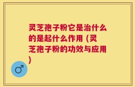 灵芝孢子粉它是治什么的是起什么作用 (灵芝孢子粉的功效与应用)
