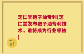 芝仁堂孢子油专利(芝仁堂发布孢子油专利技术，谁将成为行业领袖)