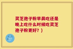 灵芝孢子粉早晨吃还是晚上吃什么时候吃灵芝孢子粉更好？)