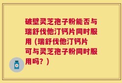 破壁灵芝孢子粉能否与瑞舒伐他汀钙片同时服用 (瑞舒伐他汀钙片可与灵芝孢子粉同时服用吗？)