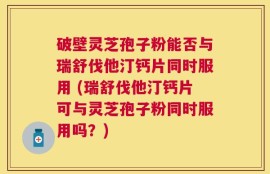 破壁灵芝孢子粉能否与瑞舒伐他汀钙片同时服用 (瑞舒伐他汀钙片可与灵芝孢子粉同时服用吗？)