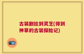 古装剧捡到灵芝(得到神草的古装探险记)